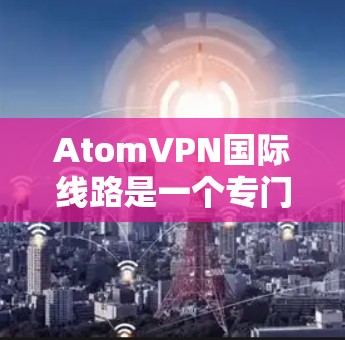 AtomVPN国际线路是一个专门用于VPN的软件，提供访问国际服务器和端口的功能。以下是对该服务的详细介绍