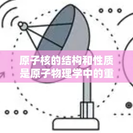 原子核的结构和性质是原子物理学中的重要知识点，以下是详细的解释