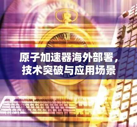 原子加速器海外部署，技术突破与应用场景