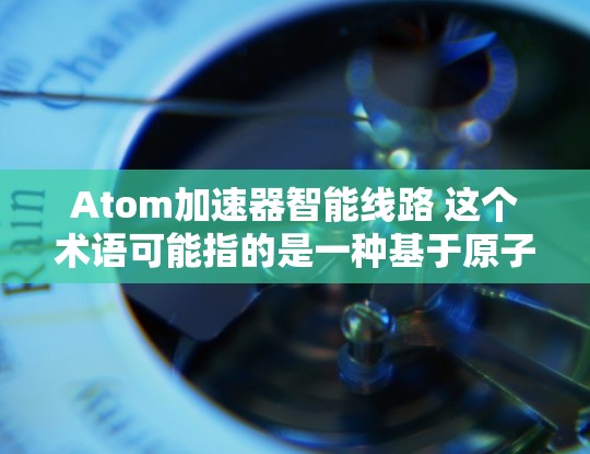 Atom加速器智能线路 这个术语可能指的是一种基于原子能设计的高性能计算加速器，结合智能线路来优化其性能和功能。以下是对这一概念的详细解释