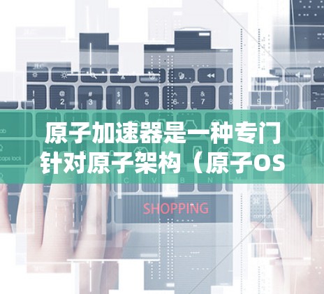 原子加速器是一种专门针对原子架构（原子OS或原子系统）设计的网页加速工具，旨在提升原子相关网页的性能。以下是关于原子加速器的详细说明