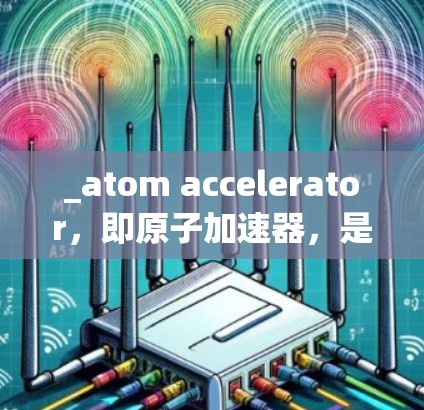 _atom accelerator，即原子加速器，是京都大学的原子能实验室开发的一种用于核聚变加速的装置。它利用氮气分解成原子核的能量，将这些核能转化为电能。以下是关于该装置的详细介绍