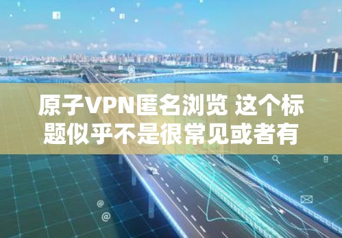 原子VPN匿名浏览 这个标题似乎不是很常见或者有特定的含义，可能需要更多的上下文来理解。不过，我可以基于一些可能的解释来提供一些信息