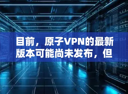 目前，原子VPN的最新版本可能尚未发布，但通常公司会定期更新其内测版本。如果你正在寻找一个可靠的VPN服务，建议访问其官网查看最新的版本，或者考虑使用ProtonVPN等更推荐的VPN服务