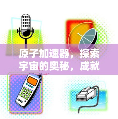 原子加速器，探索宇宙的奥秘，成就人类科技的新高度