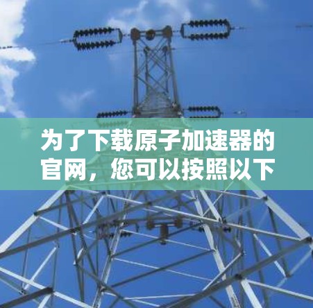 为了下载原子加速器的官网，您可以按照以下步骤进行