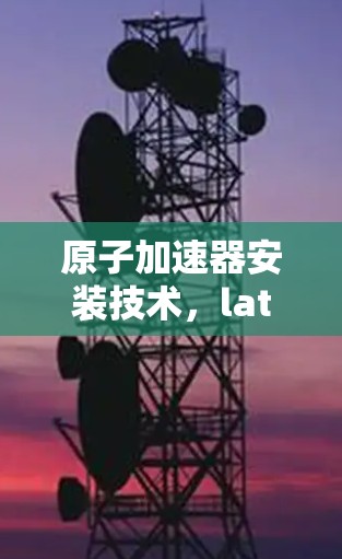 原子加速器安装技术，latest突破与实际应用