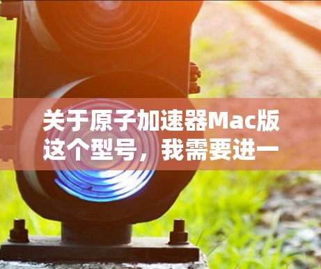 关于原子加速器Mac版这个型号，我需要进一步确认具体型号的名称，因为不同的原子加速器型号可能有不同的规格和特点。以下是几种常见的原子加速器型号及其特点