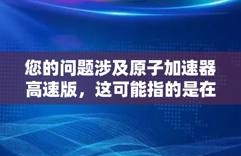 您的问题涉及原子加速器高速版，这可能指的是在现有加速器技术基础上，进一步提升加速速度或效率的改进设计。以下是一些可能的解释和方向