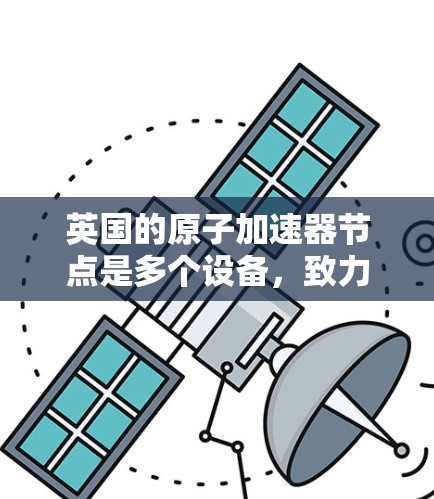 英国的原子加速器节点是多个设备，致力于研究原子结构和基本粒子，推动科学进步。以下是英国主要的原子加速器节点及其特点