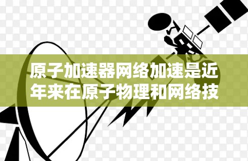 原子加速器网络加速是近年来在原子物理和网络技术结合领域的新兴技术领域，旨在利用高速网络连接和共享不同的原子加速器设备，以提高加速效率、降低成本并解决技术难题。以下是关于这一技术的详细介绍