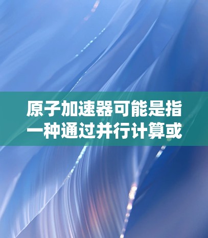 原子加速器可能是指一种通过并行计算或分布式加速技术来提高网页加载速度的方法。在技术领域，加速器通常指的是通过并行处理、分布式计算或其他高效的技术手段来提升系统的性能