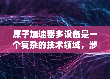 原子加速器多设备是一个复杂的技术领域，涉及多个关键组件和系统的优化。以下是对其的详细总结