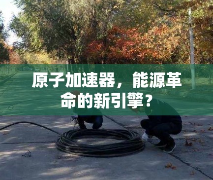 原子加速器，能源革命的新引擎？
