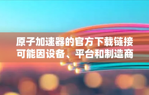 原子加速器的官方下载链接可能因设备、平台和制造商而异。以下是一些常见的原子加速器的下载渠道和链接，供您参考