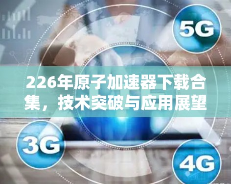 226年原子加速器下载合集，技术突破与应用展望
