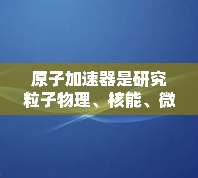 原子加速器是研究粒子物理、核能、微波科学等领域的重要设备，以下是近年来最常用的原子加速器排行榜，涵盖不同的应用领域和技术特点