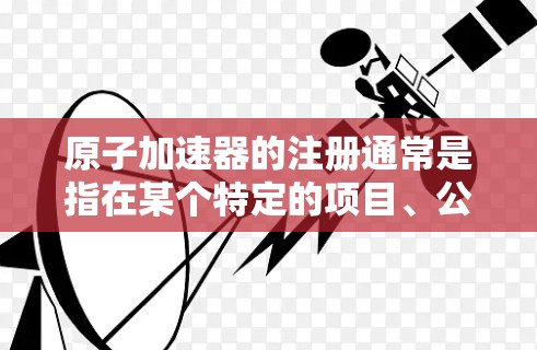 原子加速器的注册通常是指在某个特定的项目、公司或组织中，原子加速器项目的注册流程或登记。具体含义可能因上下文而异，但以下是一些可能的解释